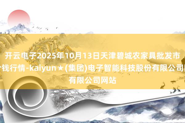 开云电子2025年10月13日天津碧城农家具批发市集价钱行情-kaiyun★(集团)电子智能科技股份有限公司网站