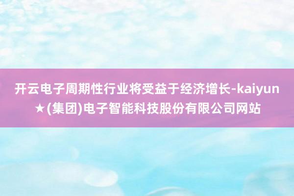 开云电子周期性行业将受益于经济增长-kaiyun★(集团)电子智能科技股份有限公司网站