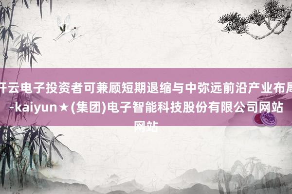 开云电子投资者可兼顾短期退缩与中弥远前沿产业布局-kaiyun★(集团)电子智能科技股份有限公司网站