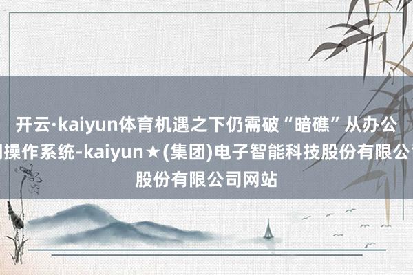 开云·kaiyun体育机遇之下仍需破“暗礁”从办公软件到操作系统-kaiyun★(集团)电子智能科技股份有限公司网站