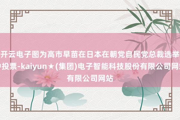 开云电子图为高市早苗在日本在朝党自民党总裁选举中投票-kaiyun★(集团)电子智能科技股份有限公司网站