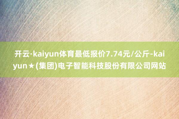 开云·kaiyun体育最低报价7.74元/公斤-kaiyun★(集团)电子智能科技股份有限公司网站