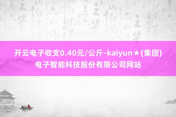 开云电子收支0.40元/公斤-kaiyun★(集团)电子智能科技股份有限公司网站