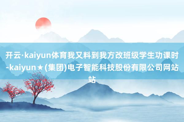 开云·kaiyun体育我又料到我方改班级学生功课时-kaiyun★(集团)电子智能科技股份有限公司网站