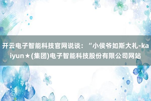 开云电子智能科技官网说谈：“小侯爷如斯大礼-kaiyun★(集团)电子智能科技股份有限公司网站