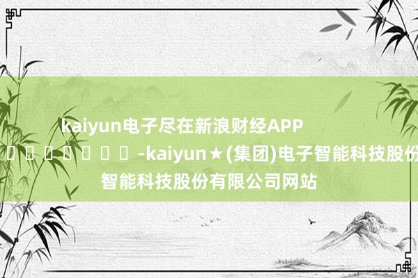 kaiyun电子尽在新浪财经APP            													-kaiyun★(集团)电子智能科技股份有限公司网站
