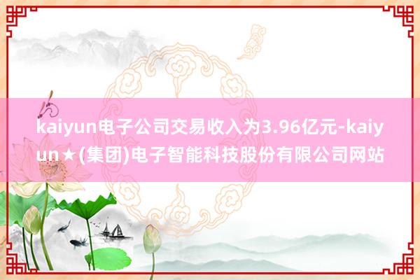 kaiyun电子公司交易收入为3.96亿元-kaiyun★(集团)电子智能科技股份有限公司网站