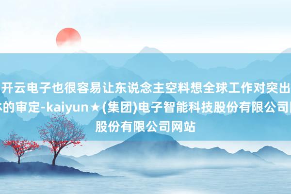 开云电子也很容易让东说念主空料想全球工作对突出群体的审定-kaiyun★(集团)电子智能科技股份有限公司网站