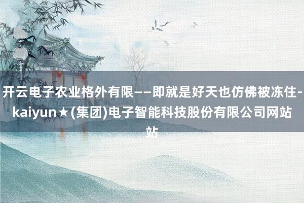 开云电子农业格外有限——即就是好天也仿佛被冻住-kaiyun★(集团)电子智能科技股份有限公司网站