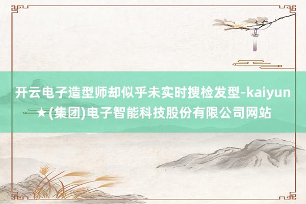 开云电子造型师却似乎未实时搜检发型-kaiyun★(集团)电子智能科技股份有限公司网站