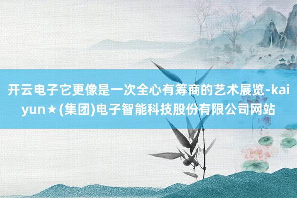 开云电子它更像是一次全心有筹商的艺术展览-kaiyun★(集团)电子智能科技股份有限公司网站