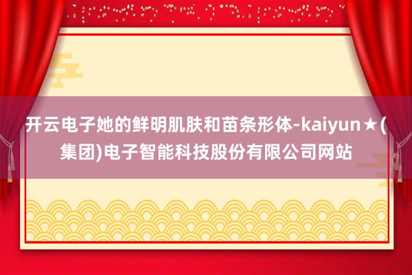 开云电子她的鲜明肌肤和苗条形体-kaiyun★(集团)电子智能科技股份有限公司网站