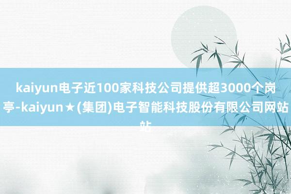 kaiyun电子近100家科技公司提供超3000个岗亭-kaiyun★(集团)电子智能科技股份有限公司网站