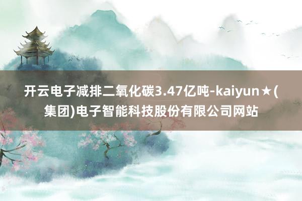 开云电子减排二氧化碳3.47亿吨-kaiyun★(集团)电子智能科技股份有限公司网站