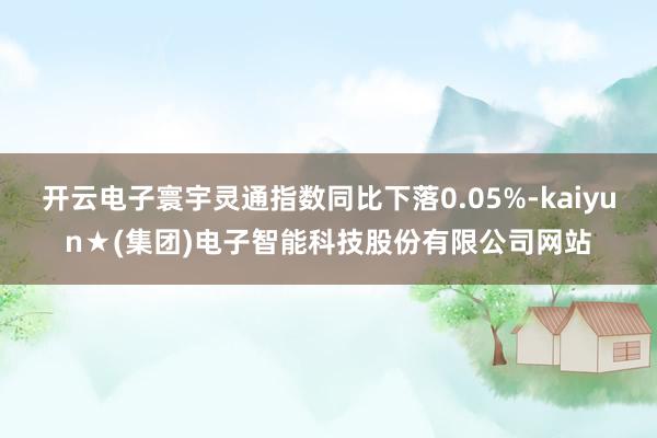 开云电子寰宇灵通指数同比下落0.05%-kaiyun★(集团)电子智能科技股份有限公司网站