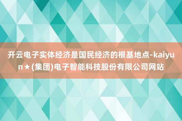 开云电子实体经济是国民经济的根基地点-kaiyun★(集团)电子智能科技股份有限公司网站