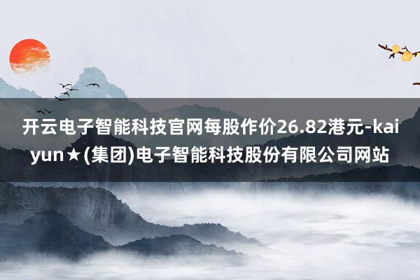 开云电子智能科技官网每股作价26.82港元-kaiyun★(集团)电子智能科技股份有限公司网站