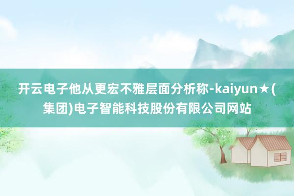 开云电子他从更宏不雅层面分析称-kaiyun★(集团)电子智能科技股份有限公司网站