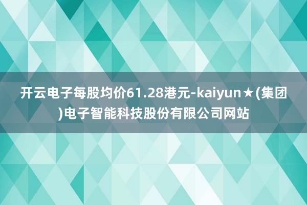 开云电子每股均价61.28港元-kaiyun★(集团)电子智能科技股份有限公司网站