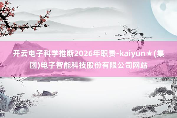 开云电子科学推断2026年职责-kaiyun★(集团)电子智能科技股份有限公司网站