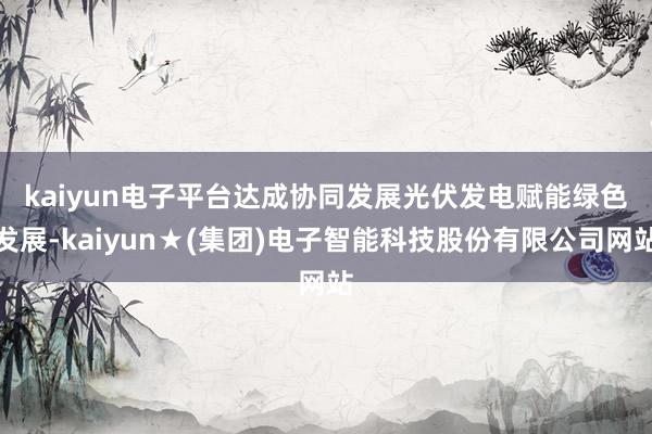 kaiyun电子平台达成协同发展　　光伏发电赋能绿色发展-kaiyun★(集团)电子智能科技股份有限公司网站