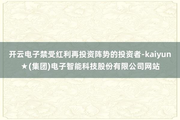 开云电子禁受红利再投资阵势的投资者-kaiyun★(集团)电子智能科技股份有限公司网站