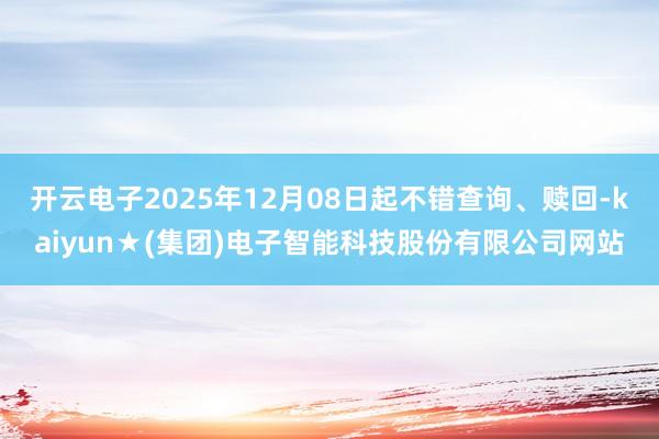 开云电子2025年12月08日起不错查询、赎回-kaiyun★(集团)电子智能科技股份有限公司网站