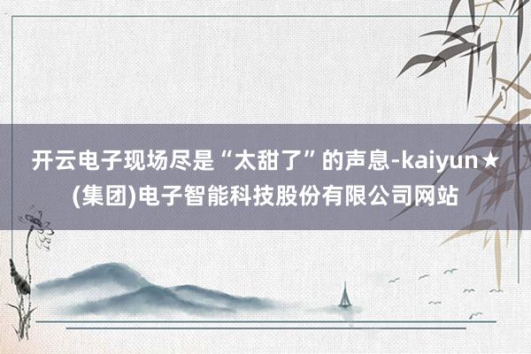 开云电子现场尽是“太甜了”的声息-kaiyun★(集团)电子智能科技股份有限公司网站