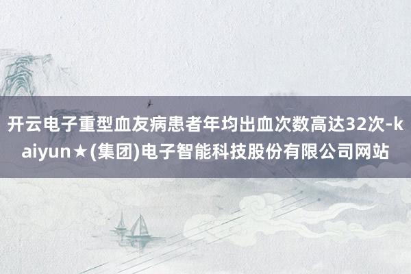 开云电子重型血友病患者年均出血次数高达32次-kaiyun★(集团)电子智能科技股份有限公司网站