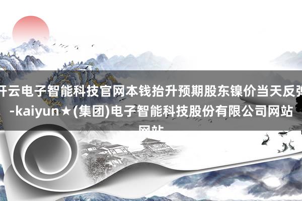 开云电子智能科技官网本钱抬升预期股东镍价当天反弹-kaiyun★(集团)电子智能科技股份有限公司网站