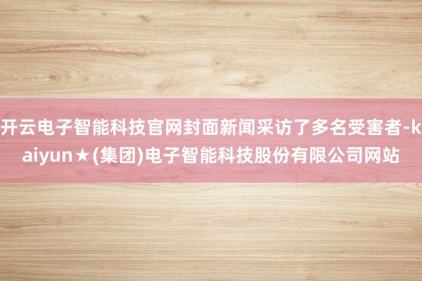 开云电子智能科技官网封面新闻采访了多名受害者-kaiyun★(集团)电子智能科技股份有限公司网站