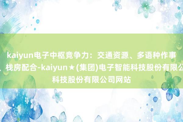 kaiyun电子中枢竞争力:交通资源、多语种作事、景区、栈房配合-kaiyun★(集团)电子智能科技股份有限公司网站