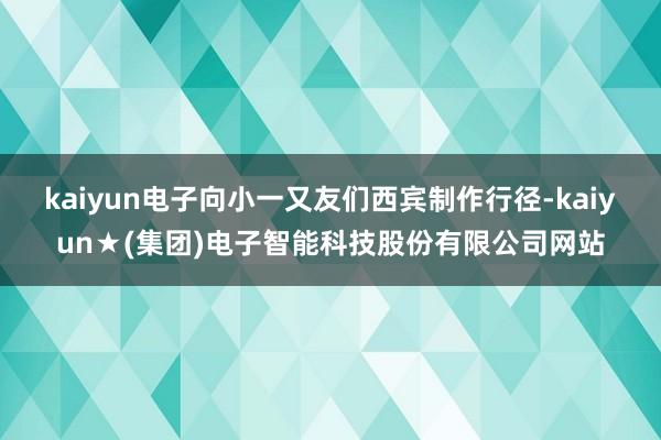 kaiyun电子向小一又友们西宾制作行径-kaiyun★(集团)电子智能科技股份有限公司网站