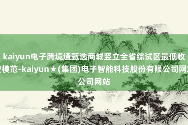 kaiyun电子跨境通甄选商城竖立全省综试区最低收费模范-kaiyun★(集团)电子智能科技股份有限公司网站