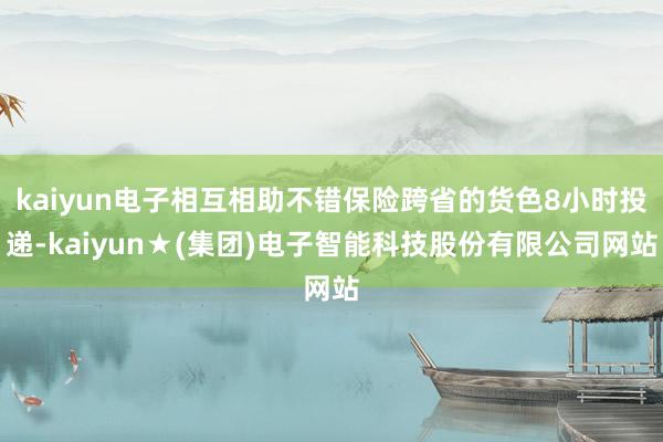 kaiyun电子相互相助不错保险跨省的货色8小时投递-kaiyun★(集团)电子智能科技股份有限公司网站