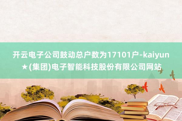 开云电子公司鼓动总户数为17101户-kaiyun★(集团)电子智能科技股份有限公司网站