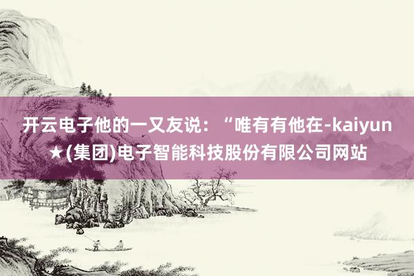 开云电子他的一又友说：“唯有有他在-kaiyun★(集团)电子智能科技股份有限公司网站