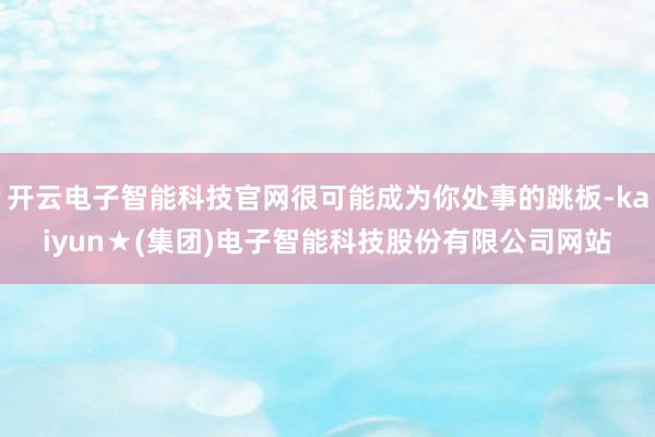 开云电子智能科技官网很可能成为你处事的跳板-kaiyun★(集团)电子智能科技股份有限公司网站