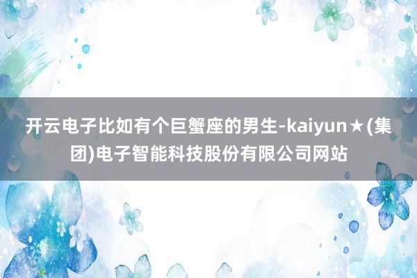 开云电子比如有个巨蟹座的男生-kaiyun★(集团)电子智能科技股份有限公司网站