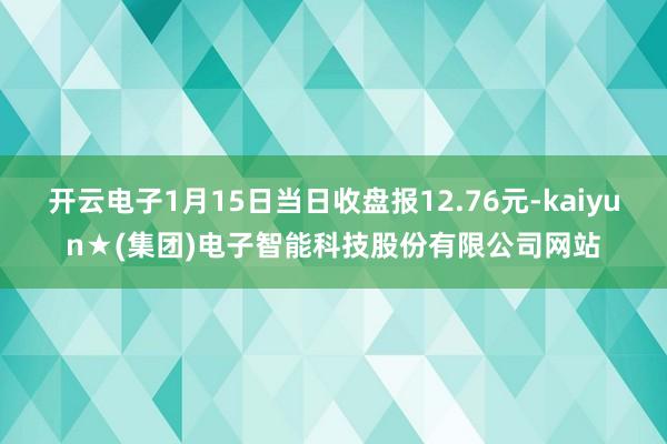 开云电子1月15日当日收盘报12.76元-kaiyun★(集团)电子智能科技股份有限公司网站