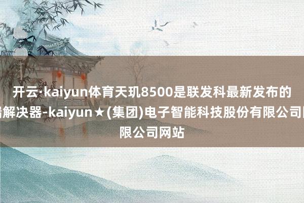 开云·kaiyun体育天玑8500是联发科最新发布的中端解决器-kaiyun★(集团)电子智能科技股份有限公司网站