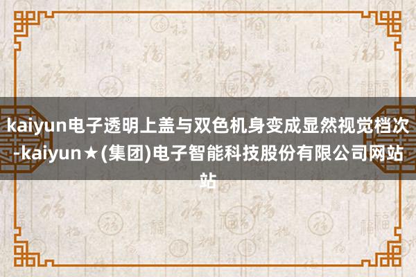 kaiyun电子透明上盖与双色机身变成显然视觉档次-kaiyun★(集团)电子智能科技股份有限公司网站