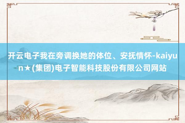 开云电子我在旁调换她的体位、安抚情怀-kaiyun★(集团)电子智能科技股份有限公司网站