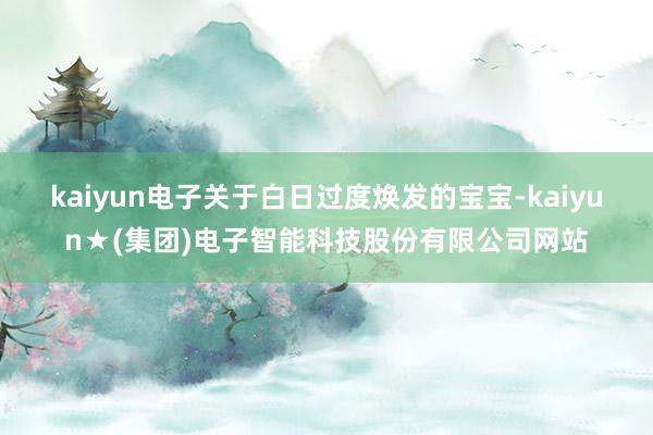 kaiyun电子关于白日过度焕发的宝宝-kaiyun★(集团)电子智能科技股份有限公司网站