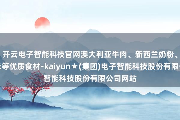 开云电子智能科技官网澳大利亚牛肉、新西兰奶粉、泰国香米等优质食材-kaiyun★(集团)电子智能科技股份有限公司网站
