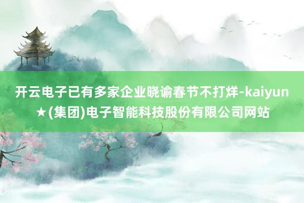开云电子已有多家企业晓谕春节不打烊-kaiyun★(集团)电子智能科技股份有限公司网站