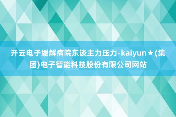 开云电子缓解病院东谈主力压力-kaiyun★(集团)电子智能科技股份有限公司网站