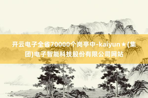 开云电子全省70000个岗亭中-kaiyun★(集团)电子智能科技股份有限公司网站